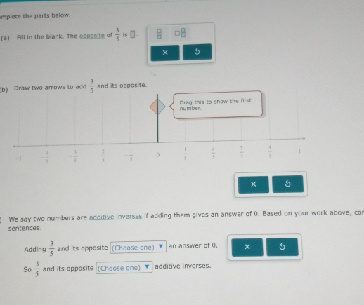 mplete the parts below.
(a) Fill in the blank. The opposite of  3/5  is ⊥ .  □ /□   0 □ /□  
× 5
(b) Draw two arrows to add  3/5  and its opposite.
number. Drag this to show the first
-1 - 4/5  - 1/5  - 2/5  - 1/5  0  1/5   2/5   3/5   4/5  1
× 5
We say two numbers are additive inverses if adding them gives an answer of 0. Based on your work above, co
sentences.
Adding  3/5  and its opposite (Choose one) an answer of (). × 5
So  3/5  and its opposite (Choose one) additive inverses.