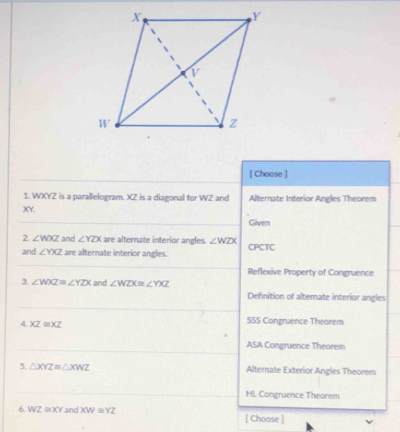 [ Choose ]
1. WXYZ is a parallelogram. XZ is a diagonal for WZ and Alternate Interior Angles Theorem
XY.
Given
2. ∠ WXZ and ∠ YZX are alternate interior angles. ∠ WZX
and ∠ YXZ are alternate interior angles. CPCTC
Reflexive Property of Congruence
3. ∠ WXZ≌ ∠ YZX and ∠ WZX≌ ∠ YXZ
Definition of altemate interior angles
4. XZ≌ XZ SSS Congruence Theorem
ASA Congruence Theorem
5. △ XYZ≌ △ XWZ Alternate Exterior Angles Theorem
HL Congruence Theorem
6. WZ≌ XY and XW≌ YZ [ Choose ]