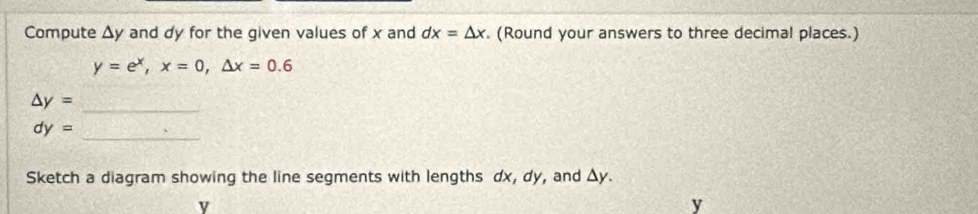 Compute △ y and dy for the given values of x and dx=△ x. (Round your answers to three decimal places.)
y=e^x, x=0, △ x=0.6
_
△ y=
dy=
_ 
Sketch a diagram showing the line segments with lengths dx, dy, and Δy.
y
y