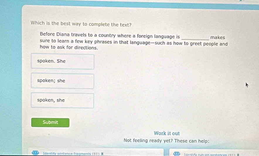 Which is the best way to complete the text?
Before Diana travels to a country where a foreign language is _makes
sure to learn a few key phrases in that language—such as how to greet people and
how to ask for directions.
spoken. She
spoken; she
spoken, she
Submit
Work it out
Not feeling ready yet? These can help:
Identify sentence fragments 81) dentify run-on sentences (81)