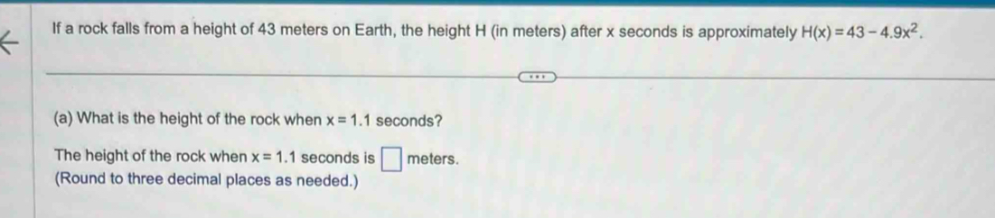 If a rock falls from a height of 43 meters on Earth, the height H (in meters) after x seconds is approximately H(x)=43-4.9x^2. 
(a) What is the height of the rock when x=1.1 seconds? 
The height of the rock when x=1.1 seconds is □ meters. 
(Round to three decimal places as needed.)