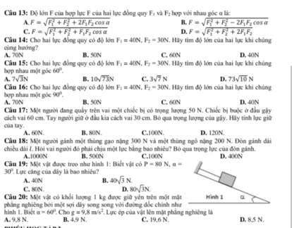 Độ lớn F của hợp lực F của hai lực đồng quy F_1 và F_2 hợp với nhau góc α là:
A. F=sqrt (F_1)^2+F_2^(2+2F_1)F_2cos alpha  B. F=sqrt (F_1)^2+F_2^(2-2F_1)F_2cos alpha 
C. F=sqrt (F_1)^2+F_2^(2+F_1)F_2cos alpha  D. F=sqrt (F_1)^2+F_2^(2+2F_1)F_2
Câu 14: Cho hai lực đồng quy có độ lớn F_1=40N,F_2=30N 1. Hãy tìm độ lớn của hai lực khi chúng
cùng hướng?
A. 70N B. 50N D. 40N
Câu 15: Cho hai lực đồng quy có độ lớn F_1=40N,F_2=30N C. 60N . Hãy tìm độ lớn của hai lực khi chúng
hợp nhau một góc 60°.
A. 7sqrt(3)N B. 10sqrt(73)N C. 3sqrt(7)N D. 73sqrt(10)N
Câu 16: Cho hai lực đồng quy có độ lớn F_1=40N,F_2=30N 1. Hãy tìm độ lớn của hai lực khi chủng
90°.
hợp nhau một góc A. 70N B. 50N C. 60N D. 40N
Câu 17: Một người đang quây trện vai một chiếc bị có trọng lượng 50 N. Chiếc bị buộc ở đầu gậy
cách vai 60 cm. Tay người giữ ở đầu kia cách vai 30 cm. Bỏ qua trọng lượng của gậy. Hãy tính lực giữ
của tay. B. 80N. C.100N. D. 120N.
A. 60N.
Câu 18: Một người gánh một thùng gạo nặng 300 N và một thùng ngô nặng 200 N. Đòn gánh dài
chiều dài /. Hỏi vai người đó phái chịu một lực bằng bao nhiêu? Bỏ qua trọng lực của đòn gánh. D. 400N
A.1000N B. 500N C.100N
Câu 19: Một vật được treo như hình 1: Biết vật có P=80N,a=
30° ' Lực căng của dây là bao nhiêu?
A. 40N B. 40sqrt(3)N.
C. 80N. D. 80sqrt(3)N.
Cầu 20: Một vật có khổi lượng 1 kg được giữ yên trên một mặt Hình 1 α
pháng nghiêng bởi một sợi dây song song với đường đốc chính như
hình 1. Biể a=60° Cho g=9.8m/s^2
A. 9,8 N. B. 4,9 N. . Lực ép của vật lên mặt phẳng nghiêng là C. 19,6 N. D. 8,5 N.