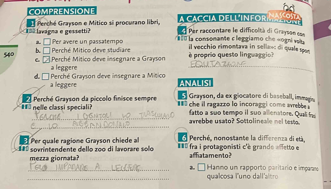 COMPRENSIONE
NASCOST
1 Perché Grayson e Mitico si procurano libri,
A CACCIA DELLINFORMACON
#** lavagna e gessetti? Per raccontare le difficoltà di Grayson con
== la consonante c leggiamo che «ogni volta
a. □ Per avere un passatempo il vecchio rimontava in sella»: di quale spon
540 b. □ * Perché Mitico deve studiare
c. Perché Mitico deve insegnare a Grayson è proprio questo linguaggio?
a leggere
d. É Perché Grayson deve insegnare a Mitico
a leggere ANALISI
5 Grayson, da ex giocatore di baseball, immagina
Perché Grayson da piccolo finisce sempre *** che il ragazzo lo incoraggi come avrebbe a
_
■** nelle classi speciali? fatto a suo tempo il suo allenatore. Quali frasi
_
avrebbe usato? Sottolineale nel testo.
3 Per quale ragione Grayson chiede al
6 Perché, nonostante la differenza di età,
* sovrintendente dello zoo di lavorare solo #** fra i protagonisti c'è grande affetto e
mezza giornata?
affatamento?
_a. □ Hanno un rapporto paritario e imparano
_qualcosa l'uno dallaltro