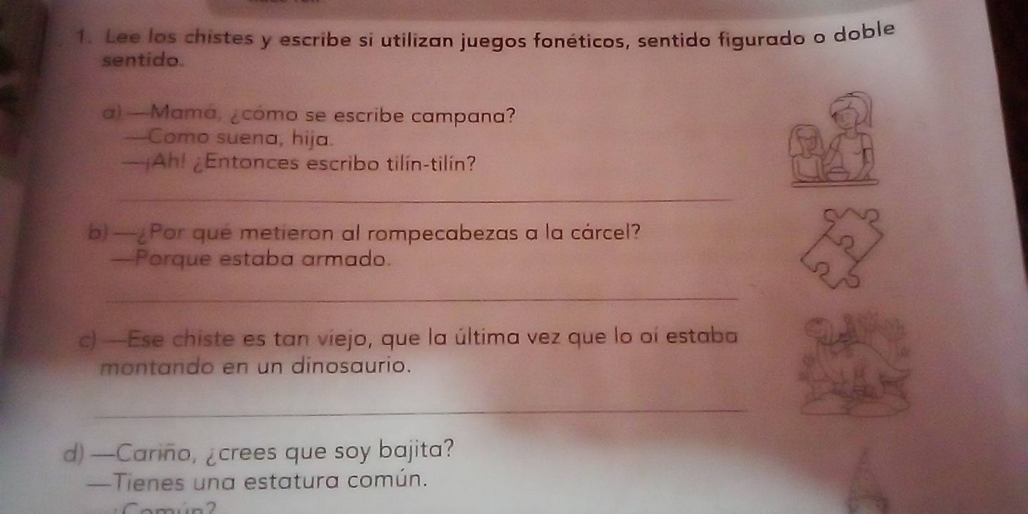 Lee los chistes y escribe si utilizan juegos fonéticos, sentido figurado o doble 
sentido 
a) —Mama, ¿cómo se escribe campana? 
---Como suena, hija. 
—¡Ah! ¿Entonces escribo tilín-tilín? 
_ 
b) —¿Por qué metieron al rompecabezas a la cárcel? 
—Porque estaba armado. 
_ 
c) —Ese chiste es tan viejo, que la última vez que lo oí estaba 
montando en un dinosaurio. 
_ 
d)—Cariño, ¿crees que soy bajita? 
—Tienes una estatura común.