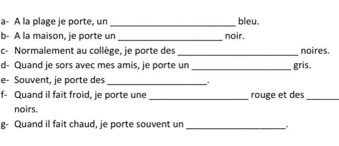 a- A la plage je porte, un _bleu. 
b- A la maison, je porte un _noir. 
c- Normalement au collège, je porte des _noires. 
d- Quand je sors avec mes amis, je porte un _gris. 
e- Souvent, je porte des_ 
. 
f- Quand il fait froid, je porte une _rouge et des_ 
noirs. 
g- Quand il fait chaud, je porte souvent un_ 
.