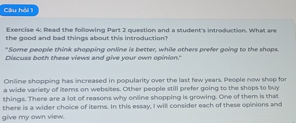 Câu hỏi 1 
Exercise 4: Read the following Part 2 question and a student's introduction. What are 
the good and bad things about this introduction? 
"Some people think shopping online is better, while others prefer going to the shops. 
Discuss both these views and give your own opinion." 
Online shopping has increased in popularity over the last few years. People now shop for 
a wide variety of items on websites. Other people still prefer going to the shops to buy 
things. There are a lot of reasons why online shopping is growing. One of them is that 
there is a wider choice of items. In this essay, I will consider each of these opinions and 
give my own view.