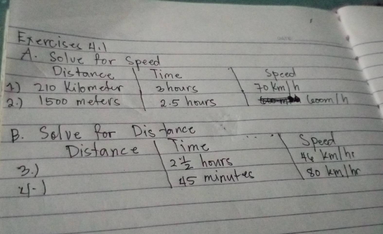 Solve for speed 
Distance Time speed 
1) 210 Kilomefur 3 hours To Km/h
2. ) 1500 meters 2. 5 hours leoom/h
B. Solve for Distance 
Distance 
Time 
speed
2 1/2  hours
4ce Km/he
3. ) so km/b
45 minutes
4-1