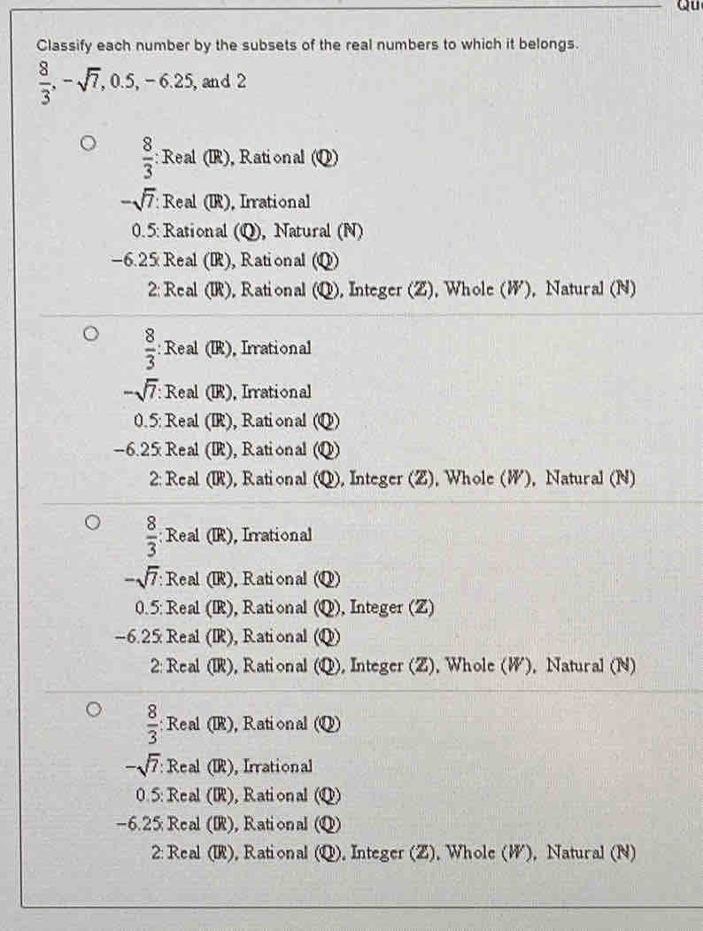 Qu
Classify each number by the subsets of the real numbers to which it belongs.
 8/3 , -sqrt(7), 0.5, -6.25 , and 2
 8/3  : Real (IR), Rational (Q)
-sqrt(7) : Real (IR), Irrational
0.5: Rational (Q), Natural (N)
-6.25 Real (IR), Rational (Q)
2: Real (IR), Rational S P), Integer (Z), Whole (W), Natural (N)
 8/3  : : Real (IR), Irrational
-sqrt(7) : Real (IR), Irrational
0.5: Real (IR), Rational (Q)
-6.25 Real (IR), Rational (Q)
2: Real (IR), Rational (Q), Integer (Z), Whole (W), Natural (N)
 8/3  : Real (IR), Irrational
-sqrt(7) Real (IR), Rational Q 
0. 5: Real (IR), Rational (Q) ), Integer (Z)
-6.25 Real (IR), Rational (Q)
2: Real (IR), Rational ( (6 Q, , Integer (Z). Whole (W), Natural (N)
 8/3  : Real (IR), Rational (Q)
-sqrt(7) : Real (IR), Irrational
0.5 : Real (IR), Rational u
-6.25 : Real (IR), Rational (Q)
2: Real (IR), Rational (Q), Integer (Z), Whole (W), Natural (N)