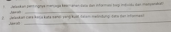 Jelaskan pentingnya menjaga keamanan data dan informasi bagi individu dan masyarakat! 
Jawab : 
_ 
_ 
2. Jelaskan cara kerja kata sandi yang kuat dalam melindungi data dan informasi! 
Jawab :