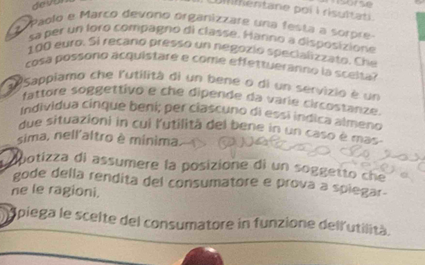 devor 

Uilentane poi i risultat 
* Paolo e Marco devono órganizzare una festa a sorpre 
sa per un foro compagno di classé. Harno a disposizione
100 euro. Si recano presso un negozió specializzato. Che 
cosa possono acquistare e come effettuéranno la sceita? 
a Sappiamo che l'utilità di un bene o di un servizio è un 
fattore soggettivo e che dipende da varie circostanze. 
Individua cinque beni; per clascuno di essí indica almeno 
due situazioni in cui l'utilitã del bene in un caso è mas- 
sima, nell'altro è minima 
Aopotizza di assumere la posizione di un soggetto che 
gode della rendita del consumatore e prová a spiegar- 
ne le ragioni. 
Apiega le scelte del consumatore in funzione dell'utilità.