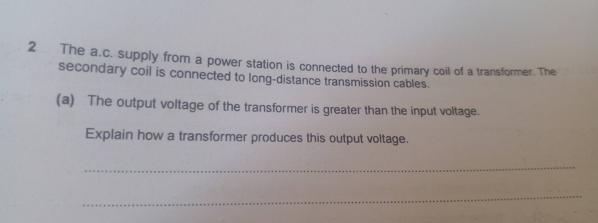 The a.c. supply from a power station is connected to the primary coil of a transformer. The 
secondary coil is connected to long-distance transmission cables. 
(a) The output voltage of the transformer is greater than the input voltage. 
Explain how a transformer produces this output voltage. 
_ 
_