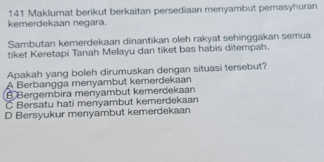 141 Maklumat berikut berkaitan persediaan menyambut pemasyhuran
kemerdekaan negara.
Sambutan kemerdekaan dinantikan oleh rakyat sehinggakan semua
tiket Keretapi Tanah Melayu dan tiket bas habis ditempah.
Apakah yang boleh dirumuskan dengan situasi tersebut?
A Berbangga menyambut kemerdekaan
B Bergembira menyambut kemerdekaan
C Bersatu hati menyambut kemerdekaan
D Bersyukur menyambut kemerdekaan