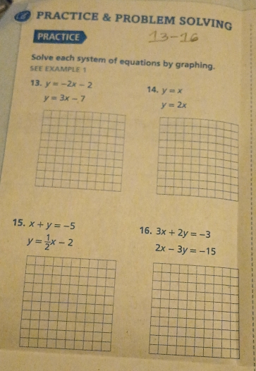 PRACTICE & PROBLEM SOLVING 
PRACTICE 
Solve each system of equations by graphing. 
SEE EXAMPLE 1 
13. y=-2x-2 y=x
14.
y=3x-7
y=2x
15. x+y=-5 16. 3x+2y=-3
y= 1/2 x-2
2x-3y=-15