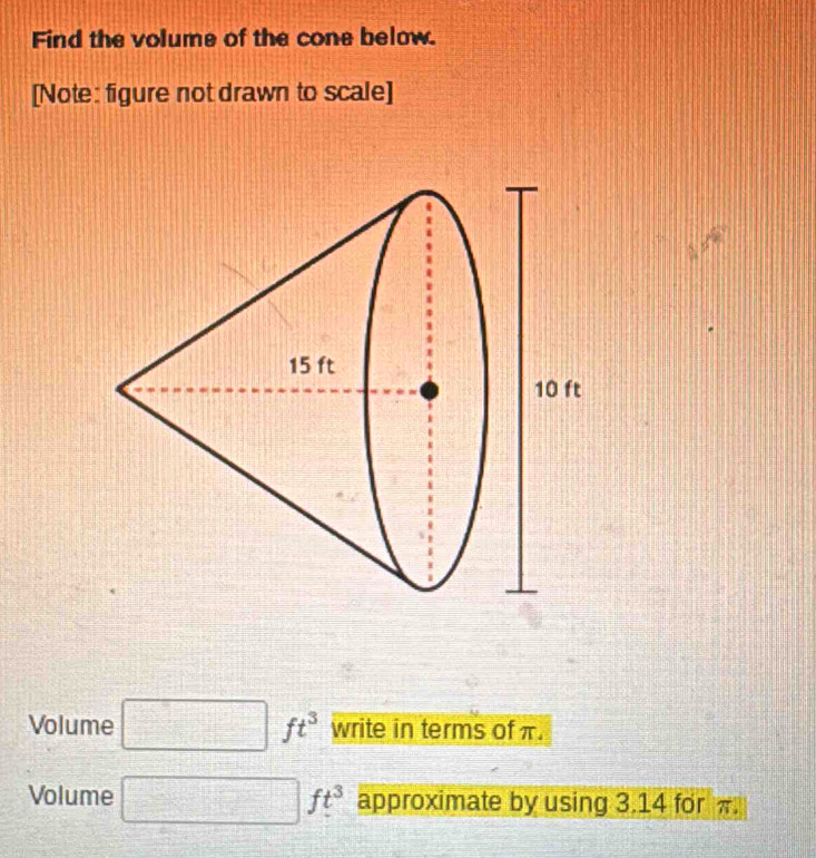 Find the volume of the cone below. 
[Note: figure not drawn to scale] 
Volume ft^3 write in terms of π. 
Volume ft^3 approximate by using 3.14 for π