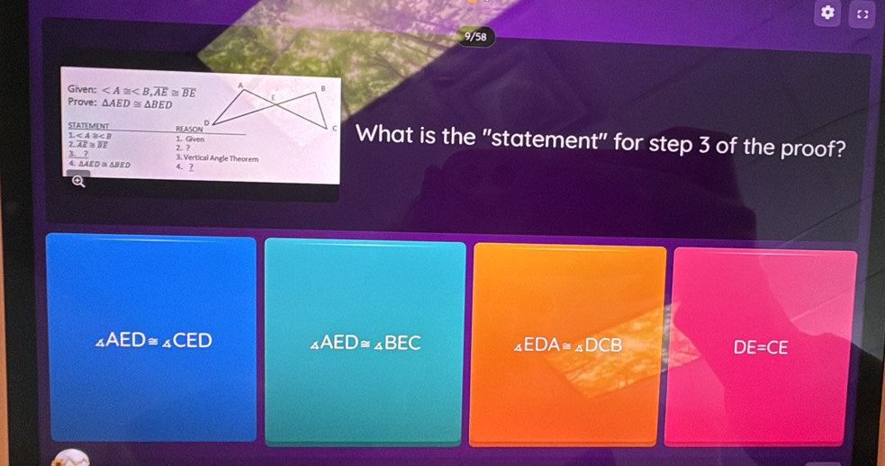 【】
9/58
Given: , overline AE≌ overline BE
Prove: △ AED≌ △ BED
STATEMENT REASON^D 1. Gven
1
What is the "statement" for step 3 of the proof?
2.overline AE≌ overline BE 2 ?
_ 37 3. Vertical Angle Theorem
△ AED≌ △ BED 4. ?
∠ AEAED≌ ∠ CED
∠ AED≌ ∠ BEC ∠ EDA≌ ∠ DCB
DE=CE