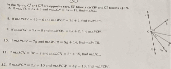 overline CJ
In the figure, 7. If m∠ JCL=6x+3 and overline CR are opposite rays. vector CP bisect s∠ NCW and overline CL bisects ∠ JCN. 
and m∠ LCN=8x-13 , find m∠ JCL. 
8. If m∠ PCW=4b-6 and m∠ WCR=3b+2 , find m∠ WCR. 
9. If m∠ NCP=5k-8 and m∠ NCW=8k+2 , find m∠ PCW. 
10. If m∠ PCW=7g and m∠ WCR=5g+14 , find m∠ WCR. 
11. If m∠ JCN=8r-2 and m∠ LCN=3r+15 , find m∠ JCL. 
12. If m∠ NCP=2y+10 and m∠ PCW=4y-10 , find m∠ PCW.