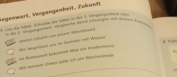 Gegenwart, Vergangenheit, Zukunft 
.Lies die Sätze. Schreibe die Sätze in der 1. Vergangenheit oder 
in der 2. Vergangenheit. Vergleiche deine Lösungen mit deinem Parnr 
Jasmin träumt von einem Waveboard. 
3 Ergồ 
Wir bespritzen uns im Sommer mit Wasser. 
fi 
Im Restaurant bekommt Max ein Kindermenü 
Mit meinem Onkel zelte ich am Wochenende. 
in