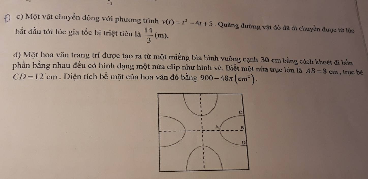 Một vật chuyển động với phương trình v(t)=t^2-4t+5. Quãng đường vật đó đã di chuyển được từ lúc 
bắt đầu tới lúc gia tốc bị triệt tiêu là  14/3 (m). 
d) Một hoa văn trang trí được tạo ra từ một miếng bìa hình vuông cạnh 30 cm bằng cách khoét đi bốn 
phần bằng nhau đều có hình dạng một nửa elip như hình vẽ. Biết một nửa trục lớn là AB=8cm , trục bé
CD=12cm. Diện tích bề mặt của hoa văn đó bằng 900-48π (cm^2).