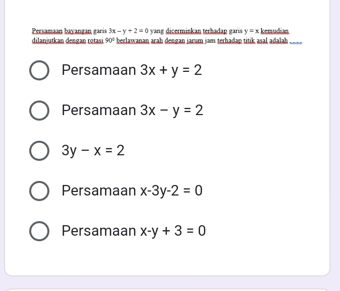 Persamaan bayangan garis 3x-y+2=0 yang dicerminkan terhadap garis y=x kemudian
dilanjutkan dengan rotasi 90° berlawanan arah dengan jarum jam terhadap titik asal adalah_
Persamaan 3x+y=2
Persamaan 3x-y=2
3y-x=2
Persamaan x-3y-2=0
Persamaan x-y+3=0