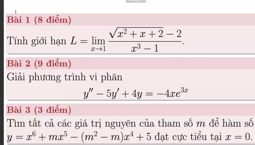 Tính giới hạn L=limlimits _xto 1 (sqrt(x^2+x+2)-2)/x^3-1 . 
Bài 2 (9 điểm) 
Giải phương trình vi phân
y''-5y'+4y=-4xe^(3x)
Bài 3 (3 điểm) 
Tìm tất cả các giá trị nguyên của tham số m để hàm số
y=x^6+mx^5-(m^2-m)x^4+5 đạt cực tiểu tại x=0.