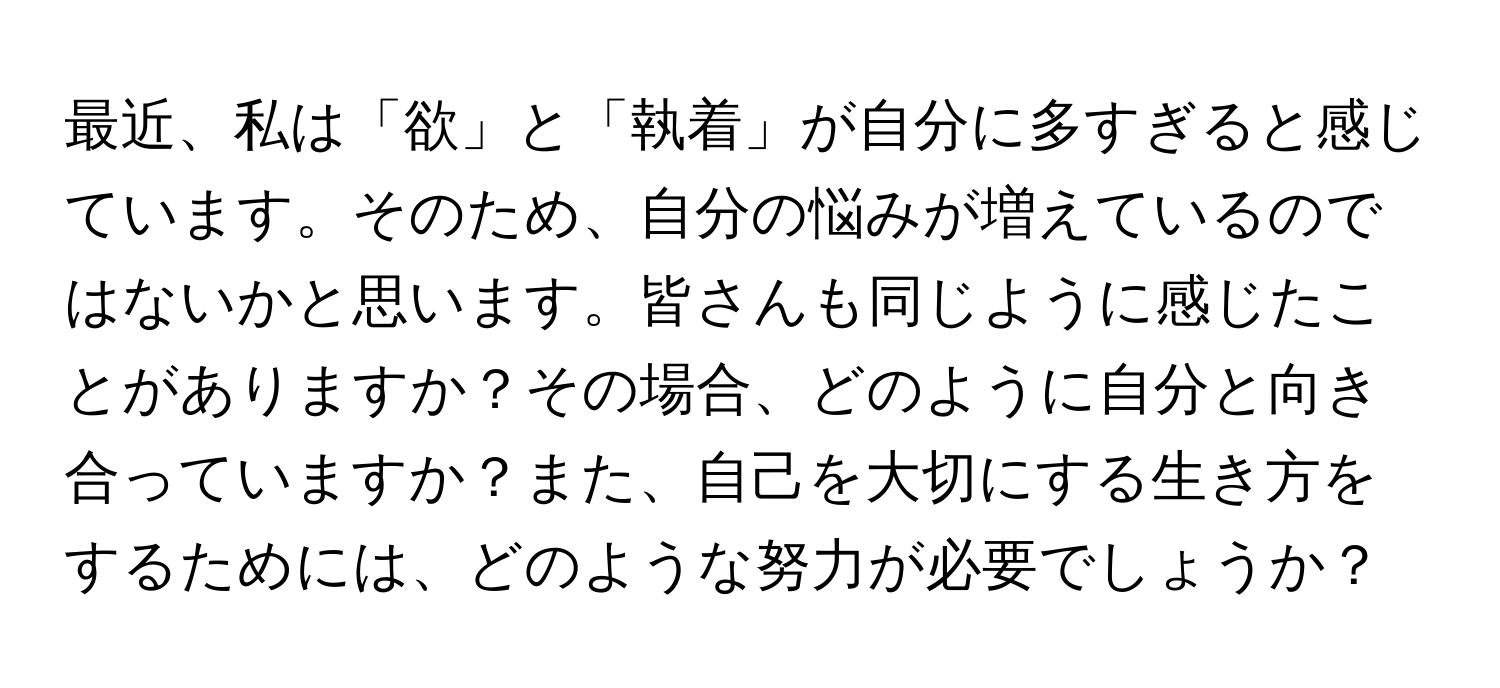 最近、私は「欲」と「執着」が自分に多すぎると感じています。そのため、自分の悩みが増えているのではないかと思います。皆さんも同じように感じたことがありますか？その場合、どのように自分と向き合っていますか？また、自己を大切にする生き方をするためには、どのような努力が必要でしょうか？