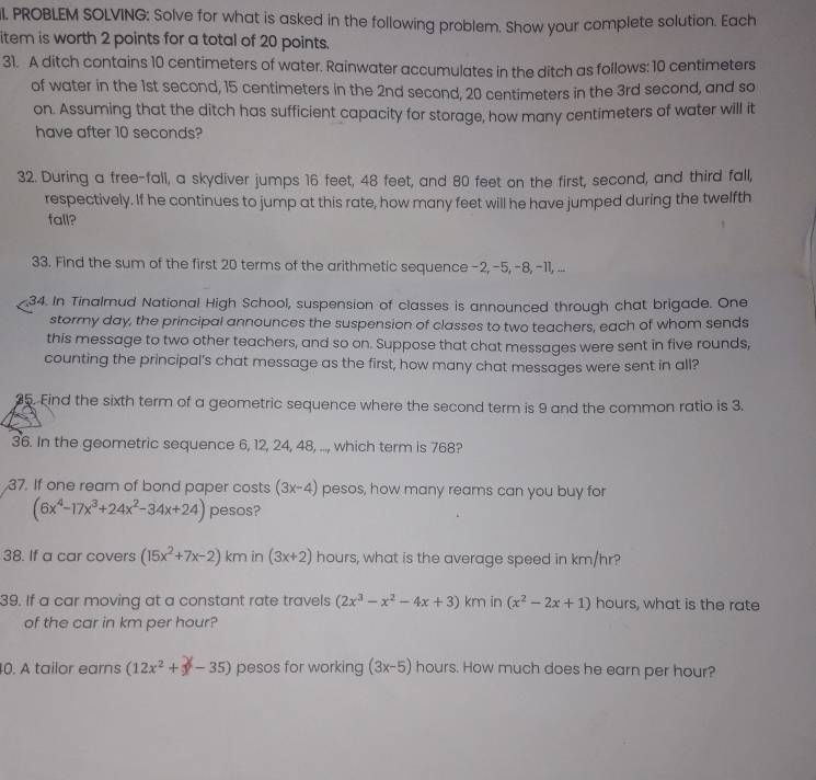 PROBLEM SOLVING: Solve for what is asked in the following problem. Show your complete solution. Each
item is worth 2 points for a total of 20 points.
31. A ditch contains 10 centimeters of water. Rainwater accumulates in the ditch as follows: 10 centimeters
of water in the 1st second, 15 centimeters in the 2nd second, 20 centimeters in the 3rd second, and so
on. Assuming that the ditch has sufficient capacity for storage, how many centimeters of water will it
have after 10 seconds?
32. During a free-fall, a skydiver jumps 16 feet, 48 feet, and 80 feet on the first, second, and third fall,
respectively. If he continues to jump at this rate, how many feet will he have jumped during the twelfth
fall?
33. Find the sum of the first 20 terms of the arithmetic sequence-2,-5, -8, -11, ...
34. In Tinalmud National High School, suspension of classes is announced through chat brigade. One
stormy day, the principal announces the suspension of classes to two teachers, each of whom sends
this message to two other teachers, and so on. Suppose that chat messages were sent in five rounds,
counting the principal's chat message as the first, how many chat messages were sent in all?
35. Find the sixth term of a geometric sequence where the second term is 9 and the common ratio is 3.
36. In the geometric sequence 6, 12, 24, 48, ..., which term is 768?
37. If one ream of bond paper costs (3x-4) pesos, how many reams can you buy for
(6x^4-17x^3+24x^2-34x+24) pesos?
38. If a car covers (15x^2+7x-2) km in (3x+2) hours, what is the average speed in km/hr?
39. If a car moving at a constant rate travels (2x^3-x^2-4x+3) km in (x^2-2x+1) hours, what is the rate
of the car in km per hour?
0. A tailor earns (12x^2+x-35) pesos for working (3x-5) hours. How much does he earn per hour?