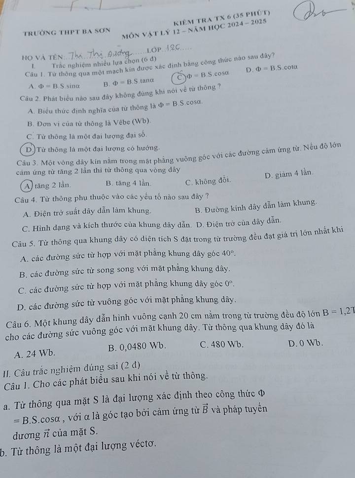 kiêm tra TX 6 (35 phứt)
MÔn Vật Lý 12 - năm học 2024 - 2025
trường thPt ba Sơn
LOP
họ và tên:
L Trắc nghiệm nhiều lựa chọn (6 đ)
Câu 1. Từ thông qua một mạch kín được xác định bằng công thức nào sau dây?
D 1
A. Phi =B.S sinα B. Phi =B.S tanα C Phi =B.S cosa Phi =B.S.cota
Câu 2. Phát biểu nào sau đây không đúng khi nói về từ thông ?
A. Biểu thức định nghĩa của từ thông là Phi =B.S.cos alpha .
B. Đơn vị của tử thông là Vêbe (Wb).
C. Từ thông là một đại lượng đại số
D)Từ thông là một đại lượng có hướng.
Câu 3. Một vòng dây kín nằm trong mặt phẳng vuông góc với các đường cảm ứng từ. Nếu độ lớn
cảm ứng từ tăng 2 lần thì từ thông qua vòng dây
D. giảm 4 lần.
A) tăng 2 lần. B. tăng 4 lần. C. không đổi
Câu 4. Từ thông phụ thuộc vào các yếu tố nào sau đây ?
A. Điện trở suất dây dẫn làm khung. B. Đường kính dây dẫn làm khung.
C. Hình dạng và kích thước của khung dây dẫn. D. Điện trở của dây dẫn.
Câu 5. Từ thông qua khung dây có diện tích S đặt trong từ trường đều đạt giá trị lớn nhất khi
A. các đường sức từ hợp với mặt phẳng khung dây góc 40°.
B. các đường sức từ song song với mặt phẳng khung dây.
C. các đường sức từ hợp với mặt phẳng khung dây góc 0°.
D. các đường sức từ vuông góc với mặt phẳng khung dây.
Câu 6. Một khung dây dẫn hình vuông cạnh 20 cm nằm trong từ trường đều độ lớn B=1,27
cho các đường sức vuông góc với mặt khung dây. Từ thông qua khung dây đó là
A. 24 Wb. B. 0,0480 Wb. C. 480 Wb. D. 0 Wb.
I. Câu trắc nghiệm đúng sai (2 d)
Câu 1. Cho các phát biểu sau khi nói về từ thông.
a. Từ thông qua mặt S là đại lượng xác định theo công thức φ
=B.S. oSO , với α là góc tạo bởi cảm ứng từ vector B và pháp tuyển
duong vector n của mặt S.
b. Từ thông là một đại lượng véctơ.
