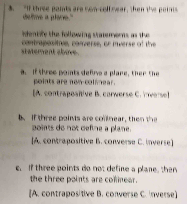 “If three points are non-collinear, then the points
define a plane."
identify the following statements as the
contrapositive, converse, or inverse of the
statement above.
a. If three points define a plane, then the
points are non-collinear.
[A. contrapositive B. converse C. inverse]
b. If three points are collinear, then the
points do not define a plane.
[A. contrapositive B. converse C. inverse]
c. If three points do not define a plane, then
the three points are collinear.
[A. contrapositive B. converse C. inverse]