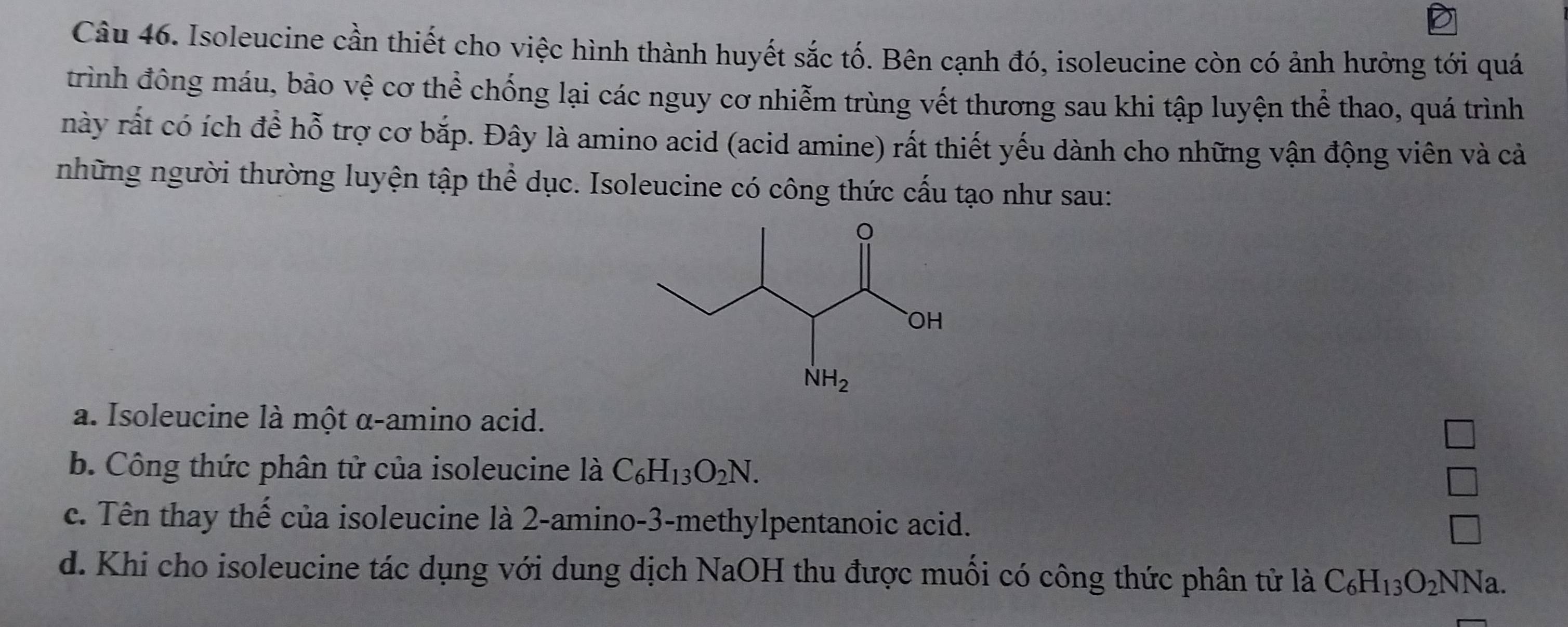 Isoleucine cần thiết cho việc hình thành huyết sắc tố. Bên cạnh đó, isoleucine còn có ảnh hưởng tới quá
trình đông máu, bảo vệ cơ thể chống lại các nguy cơ nhiễm trùng vết thương sau khi tập luyện thể thao, quá trình
này rất có ích để hỗ trợ cơ bắp. Đây là amino acid (acid amine) rất thiết yếu dành cho những vận động viên và cả
những người thường luyện tập thể dục. Isoleucine có công thức cấu tạo như sau:
a. Isoleucine là một α-amino acid.
b. Công thức phân tử của isoleucine là C_6H_13O_2N.
□
c. Tên thay thế của isoleucine là 2-amino-3-methylpentanoic acid.
□
d. Khi cho isoleucine tác dụng với dung dịch NaOH thu được muối có công thức phân tử là C_6H_13O_2NNa.