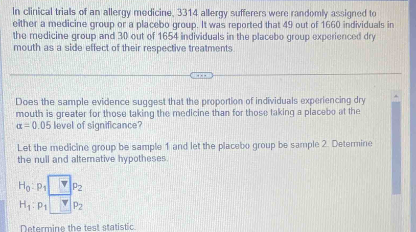 In clinical trials of an allergy medicine, 3314 allergy sufferers were randomly assigned to 
either a medicine group or a placebo group. It was reported that 49 out of 1660 individuals in 
the medicine group and 30 out of 1654 individuals in the placebo group experienced dry 
mouth as a side effect of their respective treatments. 
Does the sample evidence suggest that the proportion of individuals experiencing dry 
mouth is greater for those taking the medicine than for those taking a placebo at the
alpha =0.05 level of significance? 
Let the medicine group be sample 1 and let the placebo group be sample 2. Determine 
the null and alternative hypotheses.
H_0:p_1 vp_2
H_1:p_1 _ 7p_2
Determine the test statistic.