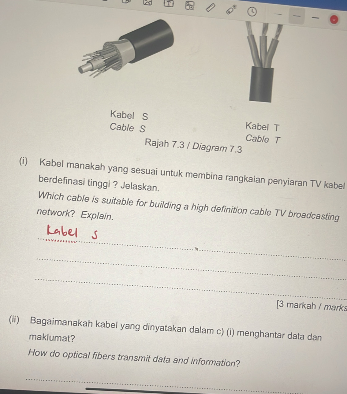 Kabel S Kabel T 
Cable S Cable T 
Rajah 7.3 / Diagram 7.3 
(i) Kabel manakah yang sesuai untuk membina rangkaian penyiaran TV kabel 
berdefinasi tinggi ? Jelaskan. 
Which cable is suitable for building a high definition cable TV broadcasting 
network? Explain. 
_ 
_ 
_ 
[3 markah / marks 
(ii) Bagaimanakah kabel yang dinyatakan dalam c) (i) menghantar data dan 
maklumat? 
How do optical fibers transmit data and information? 
_