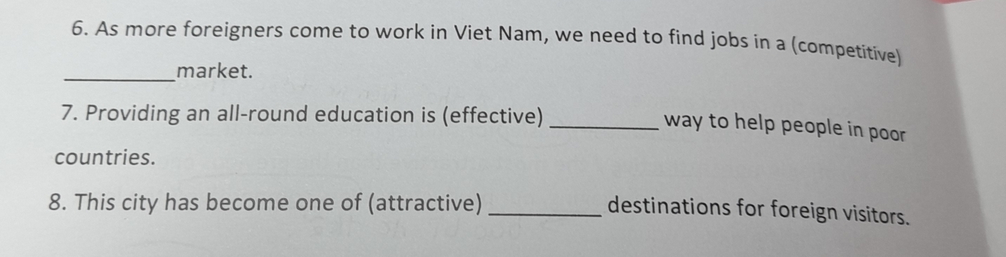 As more foreigners come to work in Viet Nam, we need to find jobs in a (competitive) 
_market. 
7. Providing an all-round education is (effective) 
_way to help people in poor 
countries. 
8. This city has become one of (attractive)_ 
destinations for foreign visitors.