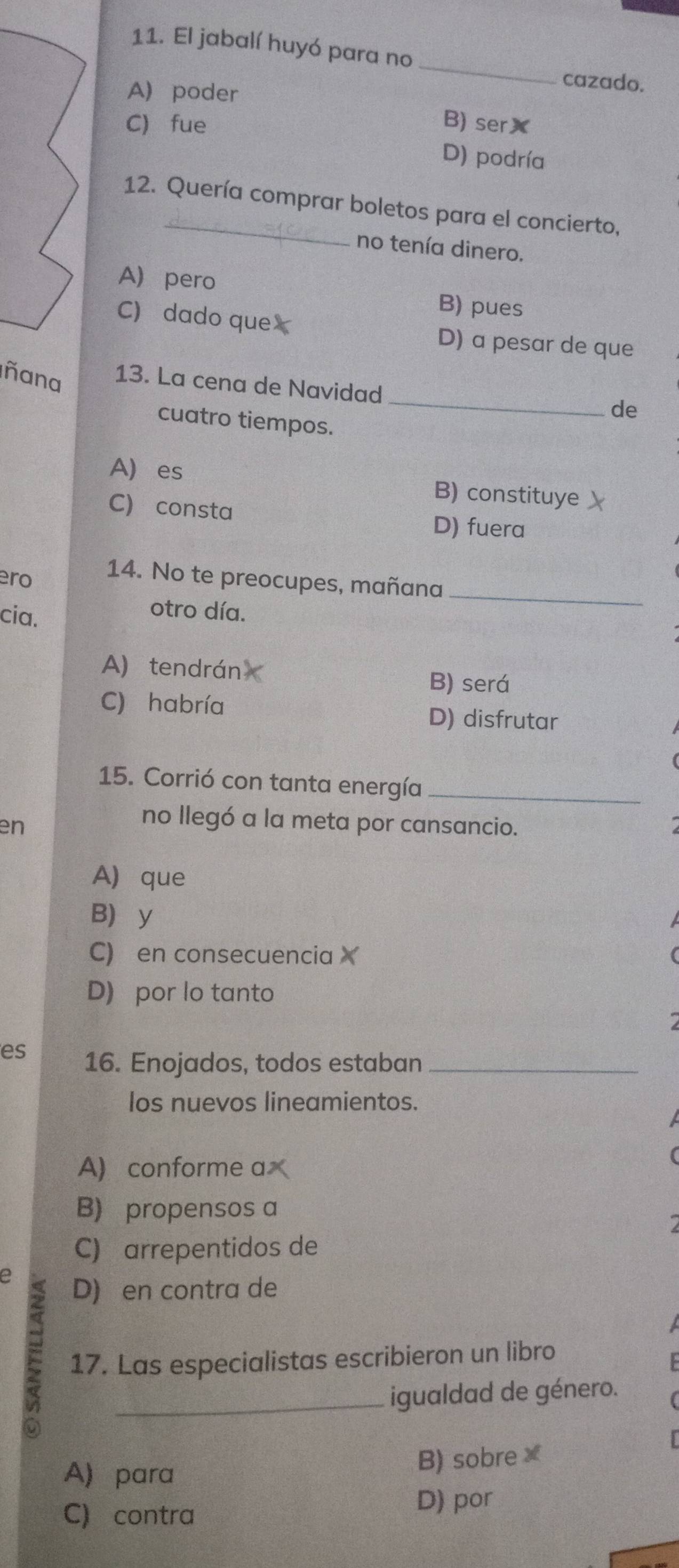 El jabalí huyó para no
_
cazado.
A) poder
C) fue B) ser✘
D) podría
12. Quería comprar boletos para el concierto,
no tenía dinero.
A pero B) pues
C) dado que D) a pesar de que
_
ñana 13. La cena de Navidad
de
cuatro tiempos.
A) es B) constituye
C) consta D) fuera
ero 14. No te preocupes, mañana_
cia.
otro día.
A) tendrán B) será
C) habría
D) disfrutar
15. Corrió con tanta energía_
en
no llegó a la meta por cansancio.
A) que
B y
C) en consecuencia
D) por lo tanto
es 16. Enojados, todos estaban_
los nuevos lineamientos.
A) conforme a
B) propensos a
C) arrepentidos de
e D) en contra de
17. Las especialistas escribieron un libro
_igualdad de género.
A) para B) sobre×
C) contra D) por