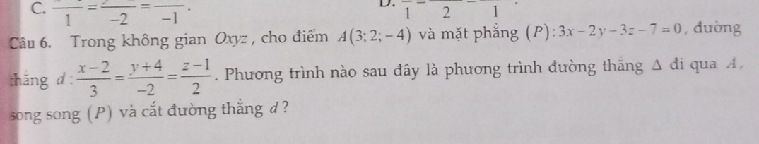 C. frac 1=frac -2=frac -1
D. 12 1
Câu 6. Trong không gian Oxyz, cho điểm A(3;2;-4) và mặt phẳng (P): 3x-2y-3z-7=0 , đường
thǎng d :  (x-2)/3 = (y+4)/-2 = (z-1)/2 . Phương trình nào sau đây là phương trình đường thăng Δ đi qua A,
song song (P) và cắt đường thắng d?