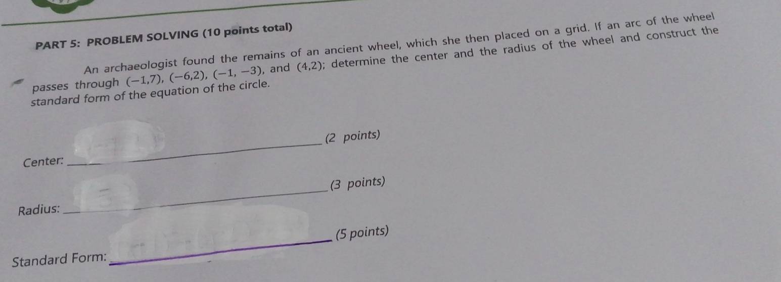 PROBLEM SOLVING (10 points total) 
An archaeologist found the remains of an ancient wheel, which she then placed on a grid. If an arc of the wheel 
standard form of the equation of the circle. (-1,7), (-6,2), (-1,-3) , and (4,2); determine the center and the radius of the wheel and construct the 
passes through 
Center: _(2 points) 
_ 
(3 points) 
Radius: 
_ 
(5 points) 
Standard Form: