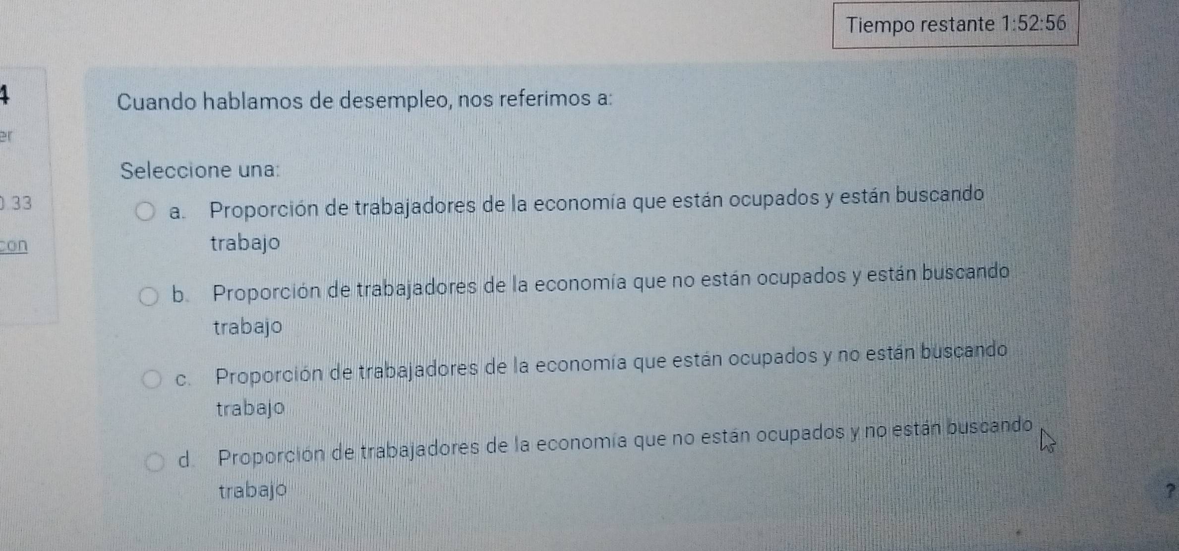 Tiempo restante 1:52:56
1
Cuando hablamos de desempleo, nos referimos a:
Seleccione una:
33
a. Proporción de trabajadores de la economía que están ocupados y están buscando
con trabajo
b. Proporción de trabajadores de la economía que no están ocupados y están buscando
trabajo
c. Proporción de trabajadores de la economía que están ocupados y no están buscando
trabajo
d. Proporción de trabajadores de la economía que no están ocupados y no están buscando
trabajo ?