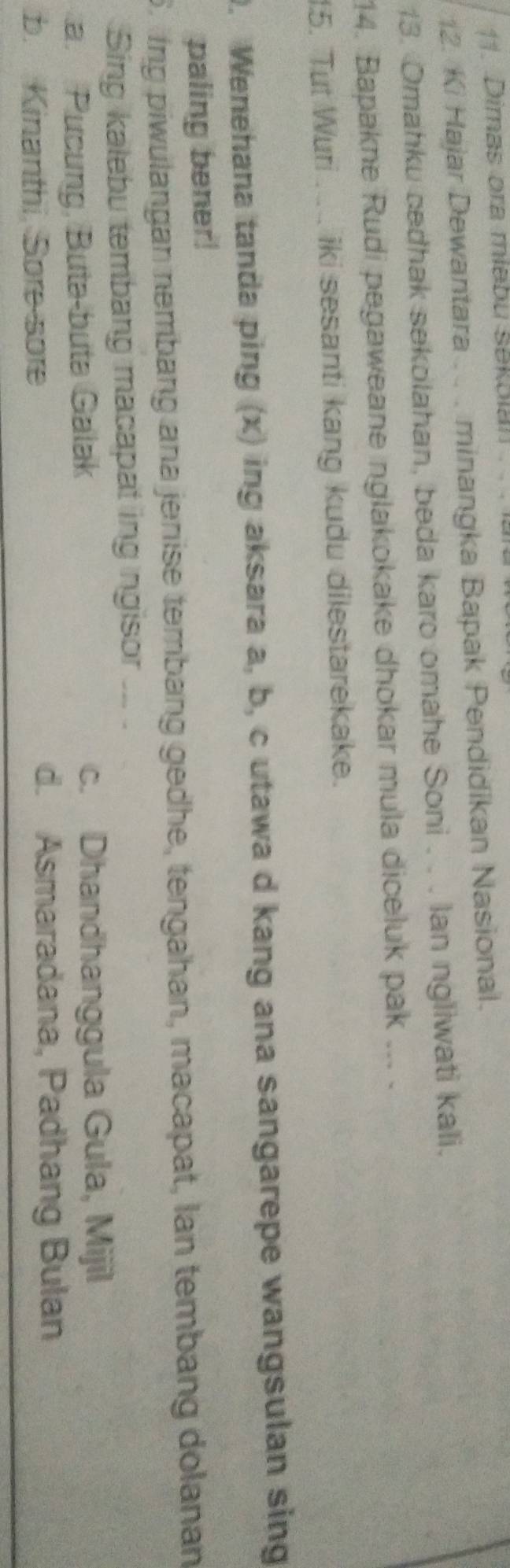 Dimas ora miəbu sekolan 
2. Ki Hajar Dewantara . . . minangka Bapak Pendidikan Nasional.
13. Omahku cedhak sekolahan, beda karo omahe Soni . . . Ian ngliwati kali.
14. Bapakne Rudi pegaweane nglakokake dhokar mula diceluk pak ... .
15. Tut Wuri ...... iki sesanti kang kudu dilestarekake.
0. Wenehana tanda ping (x) ing aksara a, b, c utawa d kang ana sangarepe wangsulan sing
paling bener!
6. ing piwulangan nembang ana jenise tembang gedhe, tengahan, macapat, Ian tembang dolanan
Sing kalebu tembang macapat ing ngisor ... .
a. Pưcung, Buta-buta Galak c. Dhandhanggula Gula, Mijil
b. Kinanthi, Sore sore d. Asmaradana, Padhang Bulan