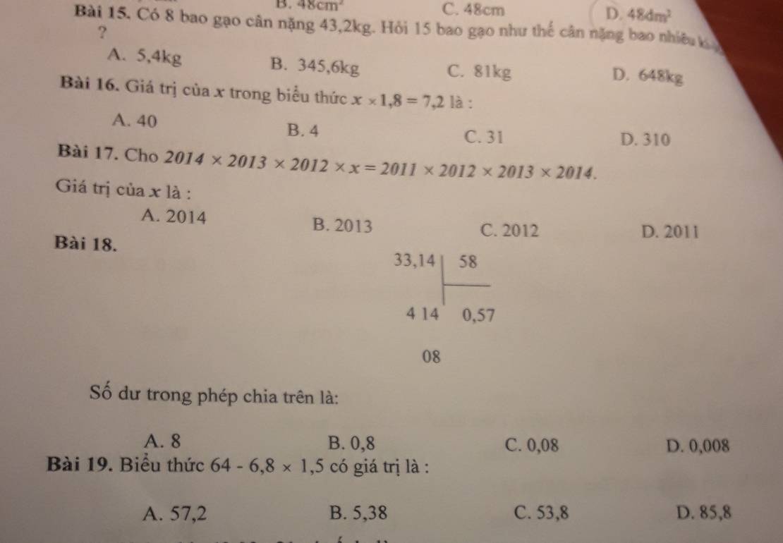 B. 48cm^2 C. 48cm D. 48dm^2
Bài 15, Có 8 bao gạo cân nặng 43, 2kg. Hỏi 15 bao gạo như thế cân nặng bao nhiều kỳ
?
A. 5,4kg B. 345,6kg C. 81kg D. 648kg
Bài 16. Giá trị của x trong biểu thức x* 1,8=7,2 là :
A. 40 B. 4
C. 31 D. 310
Bài 17. Cho 2014* 2013* 2012* x=2011* 2012* 2013* 2014. 
Giá trị của x là :
A. 2014 B. 2013
C. 2012 D. 2011
Bài 18.
beginarrayr 33,14 414encloselongdiv 58 4140,57endarray
□  
08
Số dư trong phép chia trên là:
A. 8 B. 0,8 C. 0,08 D. 0,008
Bài 19. Biểu thức 64-6,8* 1,5 có giá trị là :
A. 57,2 B. 5,38 C. 53,8 D. 85,8