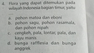 Flora yang dapat ditemukan pada
wilayah Indonesia bagian timur, yaitu
…
a. pohon matoa dan eboni
b. pohon sagu, pohon rasamala,
dan pohon nipah
c. cengkeh, pala, lontar, pala, dan
kayu manis
d. bunga rafflesia dan bunga
anggrek