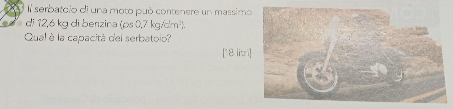 Il serbatoio di una moto può contenere un massimo 
di 12,6 kg di benzina (ps0,7kg/dm^3). 
Qual è la capacità del serbatoio? 
[18 litri