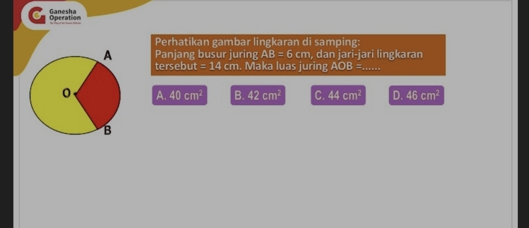 Ganesha
C Operation
Perhatikan gambar lingkaran di samping:
Panjang busur juring AB=6cm , dan jari-jari lingkaran
tersebut =14cm. Maka luas juring AOB=
A. 40cm^2 B. 42cm^2 C. 44cm^2 D. 46cm^2