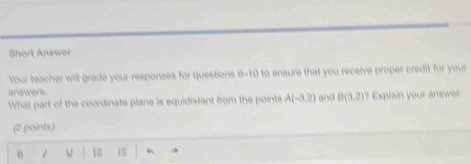 Short Answer 
Your teacher will grade your responses for questions to ensure that you receive proper credit for your. 
answers. 
What part of the coordinate plane is equidistant from the points A(-3,2) and B(3,2) ? Explain your answer. 
(2 points)
B 1 1 A