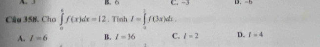 A. 3 B. 6 C. −3 D. -6
Câu 358. Cho ∈tlimits _0^6f(x)dx=12. Tính I=∈tlimits _0^2f(3x)dx.
A. I=6 B. I=36 C. l=2 D. I=4