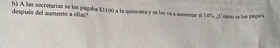 A las secretarias se les pagaba $3100 a la quincena y se les va a aumentar el 14%, ¿Cuánto se les pagará 
después del aumento a ellas?