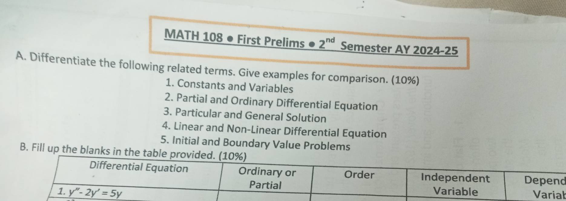 MATH 108 ● First Prelims ● 2^(nd) Semester AY 2024-25
A. Differentiate the following related terms. Give examples for comparison. (10%)
1. Constants and Variables
2. Partial and Ordinary Differential Equation
3. Particular and General Solution
4. Linear and Non-Linear Differential Equation
5. Initial and Boundary Value Problems
B. Fill up the blanks in
b