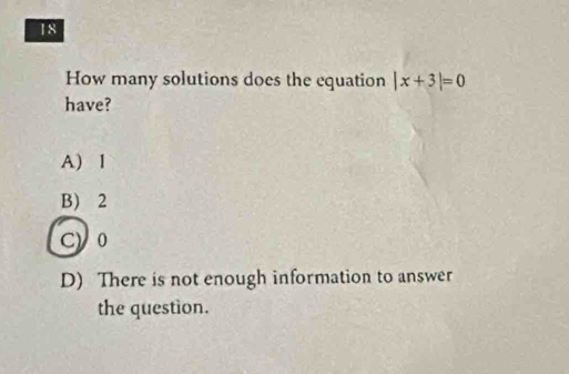 How many solutions does the equation |x+3|=0
have?
A) 1
B) 2
cyo
D) There is not enough information to answer
the question.