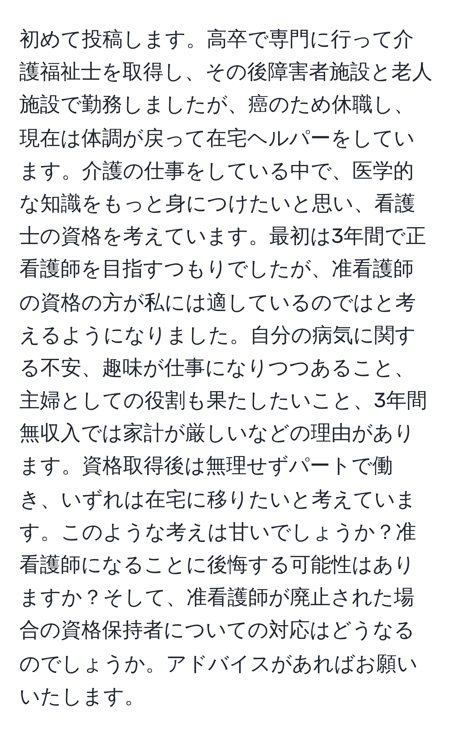 初めて投稿します。高卒で専門に行って介護福祉士を取得し、その後障害者施設と老人施設で勤務しましたが、癌のため休職し、現在は体調が戻って在宅ヘルパーをしています。介護の仕事をしている中で、医学的な知識をもっと身につけたいと思い、看護士の資格を考えています。最初は3年間で正看護師を目指すつもりでしたが、准看護師の資格の方が私には適しているのではと考えるようになりました。自分の病気に関する不安、趣味が仕事になりつつあること、主婦としての役割も果たしたいこと、3年間無収入では家計が厳しいなどの理由があります。資格取得後は無理せずパートで働き、いずれは在宅に移りたいと考えています。このような考えは甘いでしょうか？准看護師になることに後悔する可能性はありますか？そして、准看護師が廃止された場合の資格保持者についての対応はどうなるのでしょうか。アドバイスがあればお願いいたします。