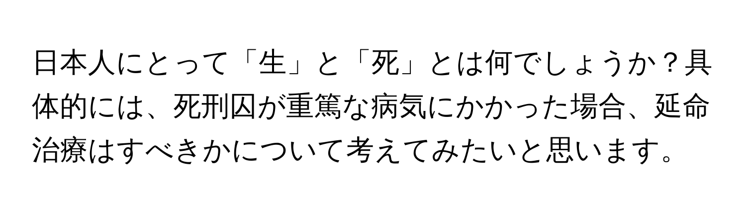 日本人にとって「生」と「死」とは何でしょうか？具体的には、死刑囚が重篤な病気にかかった場合、延命治療はすべきかについて考えてみたいと思います。