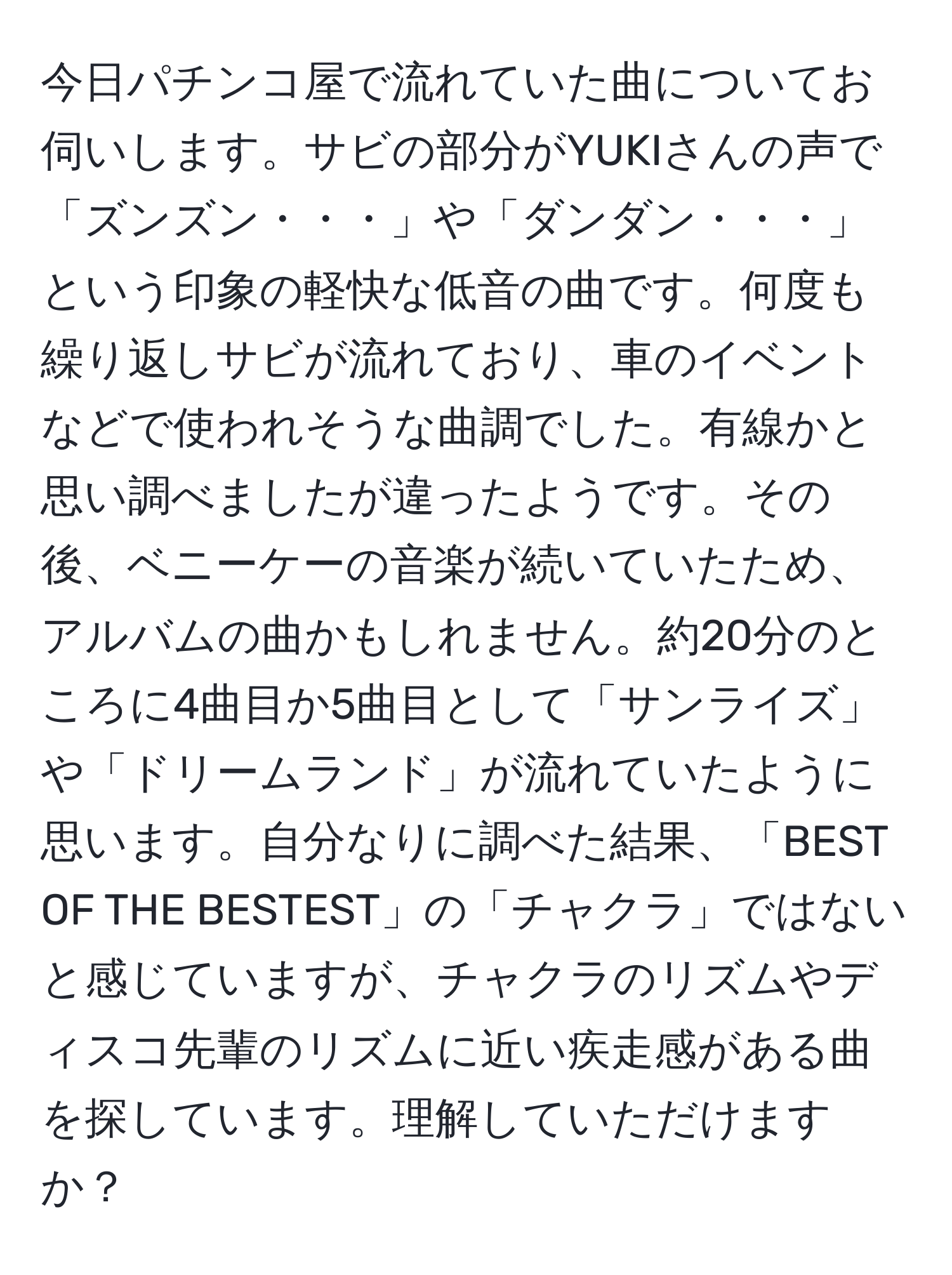 今日パチンコ屋で流れていた曲についてお伺いします。サビの部分がYUKIさんの声で「ズンズン・・・」や「ダンダン・・・」という印象の軽快な低音の曲です。何度も繰り返しサビが流れており、車のイベントなどで使われそうな曲調でした。有線かと思い調べましたが違ったようです。その後、ベニーケーの音楽が続いていたため、アルバムの曲かもしれません。約20分のところに4曲目か5曲目として「サンライズ」や「ドリームランド」が流れていたように思います。自分なりに調べた結果、「BEST OF THE BESTEST」の「チャクラ」ではないと感じていますが、チャクラのリズムやディスコ先輩のリズムに近い疾走感がある曲を探しています。理解していただけますか？