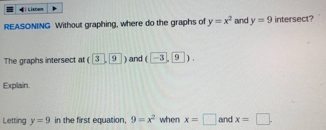 Listen 
REASONING Without graphing, where do the graphs of y=x^2 and y=9 intersect? 
The graphs intersect at (3,9) and ( [−3, [9 ). 
Explain. 
Letting y=9 in the first equation, 9=x^2 when x=□ and x=□.